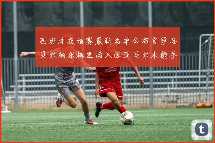 西班牙友谊赛最新名单公布贡萨洛贝尔纳尔梅里诺入选亚马尔未能参赛