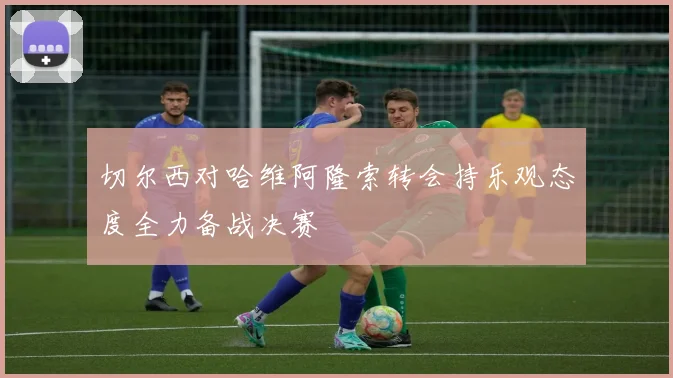 切尔西对哈维阿隆索转会持乐观态度全力备战决赛