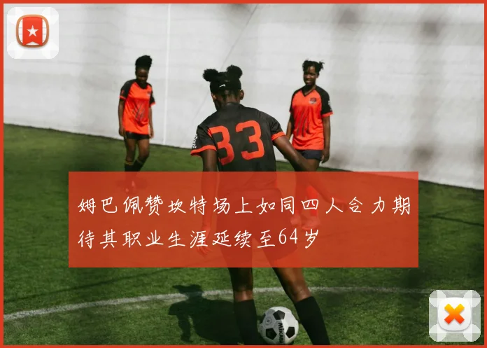 姆巴佩赞坎特场上如同四人合力期待其职业生涯延续至64岁