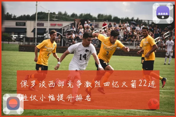 保罗谈西部竞争激烈回忆火箭22连胜仅小幅提升排名