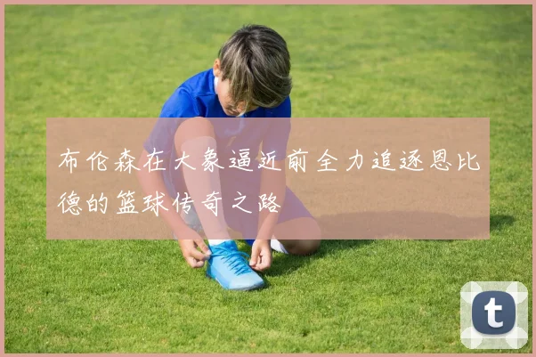 布伦森在大象逼近前全力追逐恩比德的篮球传奇之路