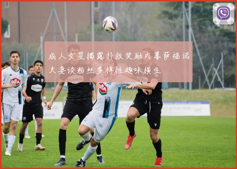 成人女星揭露扑救奖励内幕萨福诺夫妻谈粉丝多样性趣味横生
