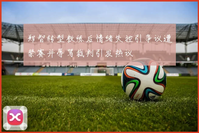 郑智转型教练后情绪失控引争议遭禁赛并辱骂裁判引发热议