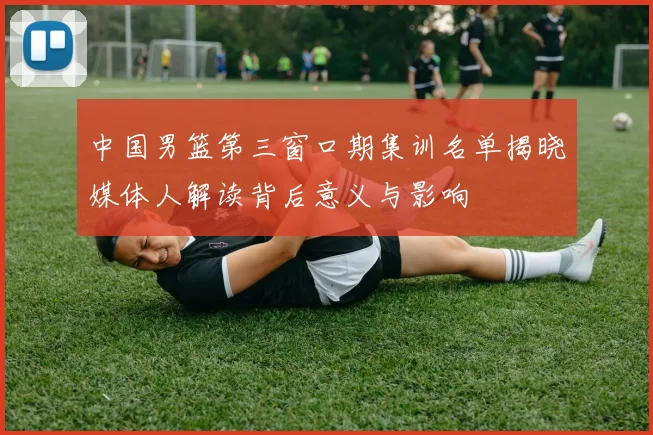 中国男篮第三窗口期集训名单揭晓媒体人解读背后意义与影响