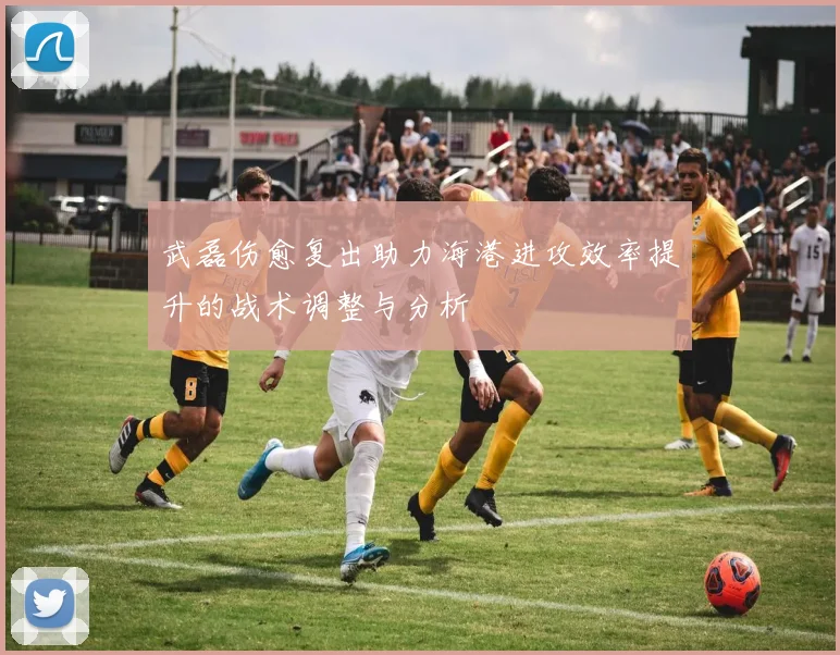 武磊伤愈复出助力海港进攻效率提升的战术调整与分析