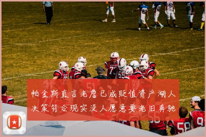 帕金斯直言老詹已成贬值资产湖人决策符合现实没人愿意要老旧奔驰