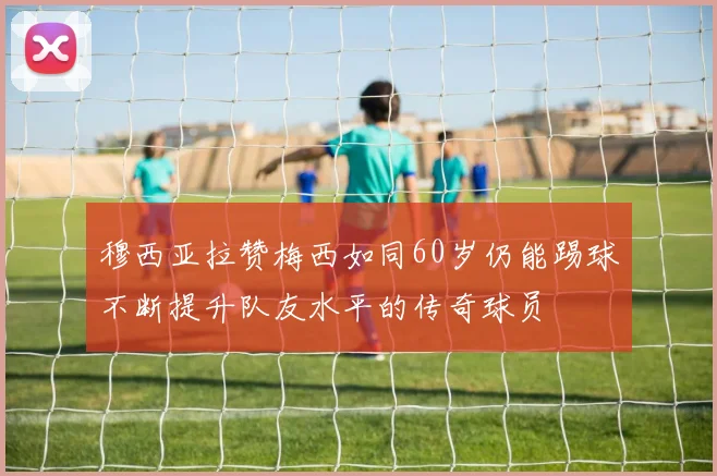 穆西亚拉赞梅西如同60岁仍能踢球不断提升队友水平的传奇球员