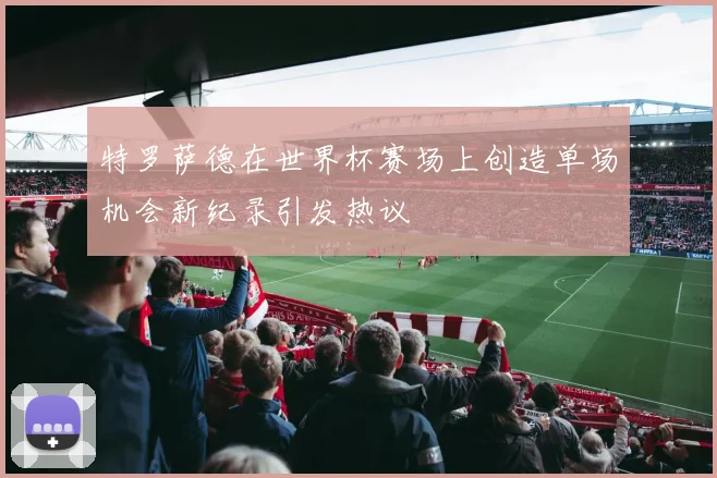 特罗萨德在世界杯赛场上创造单场机会新纪录引发热议