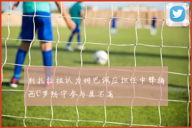 利扎拉祖认为姆巴佩应担任中锋梅西C罗防守参与度不高