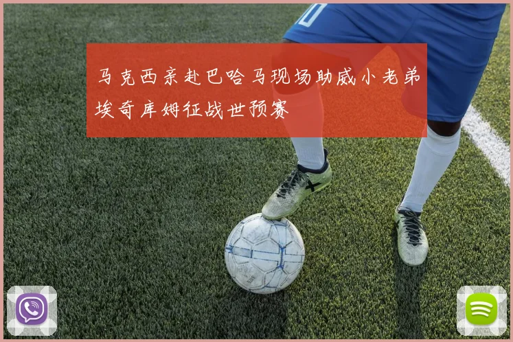 马克西亲赴巴哈马现场助威小老弟埃奇库姆征战世预赛