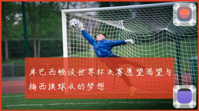库巴西畅谈世界杯决赛愿望渴望与梅西换球衣的梦想