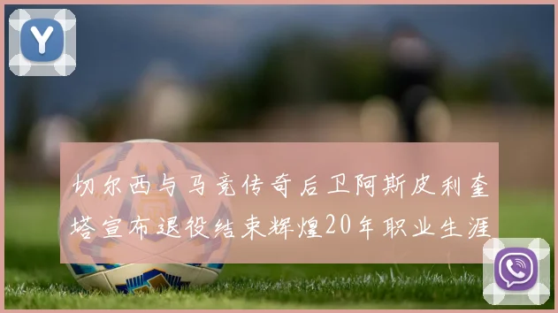 切尔西与马竞传奇后卫阿斯皮利奎塔宣布退役结束辉煌20年职业生涯