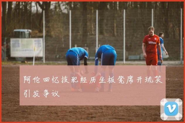 阿伦回忆技犯经历坐板凳席开玩笑引发争议