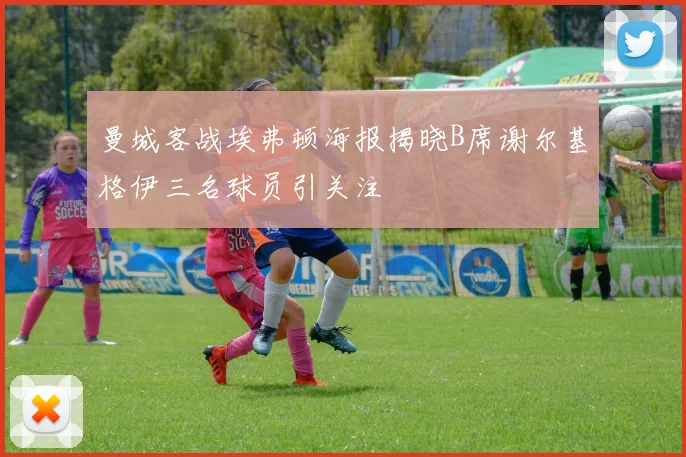 曼城客战埃弗顿海报揭晓B席谢尔基格伊三名球员引关注