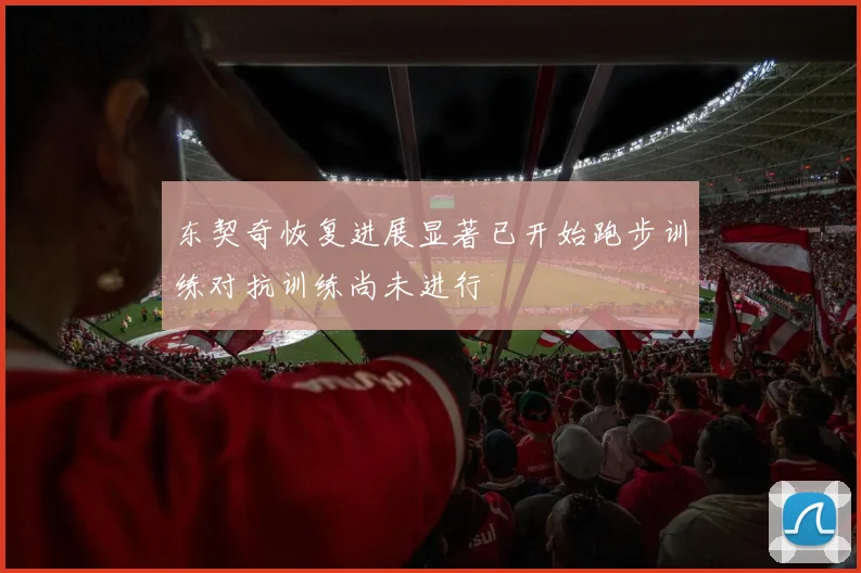东契奇恢复进展显著已开始跑步训练对抗训练尚未进行