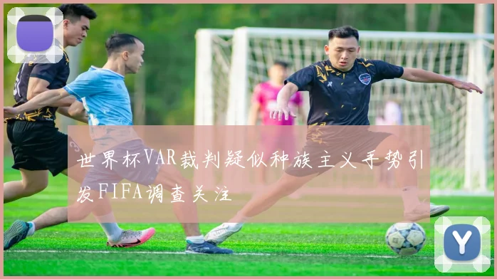 世界杯VAR裁判疑似种族主义手势引发FIFA调查关注