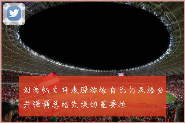 刘浩帆自评表现称给自己打及格分并强调总结失误的重要性