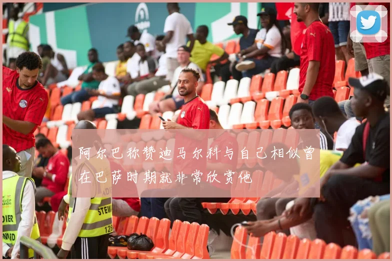阿尔巴称赞迪马尔科与自己相似曾在巴萨时期就非常欣赏他