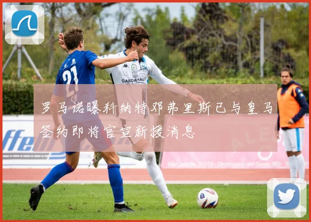 罗马诺曝科纳特邓弗里斯已与皇马签约即将官宣新援消息