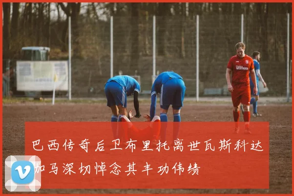 巴西传奇后卫布里托离世瓦斯科达伽马深切悼念其丰功伟绩