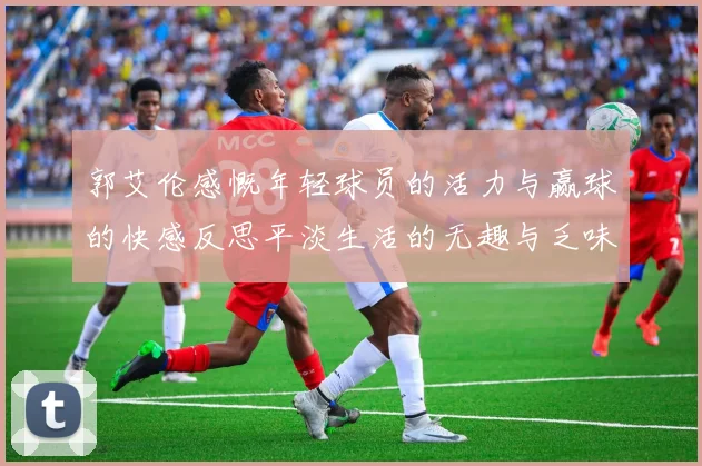郭艾伦感慨年轻球员的活力与赢球的快感反思平淡生活的无趣与乏味