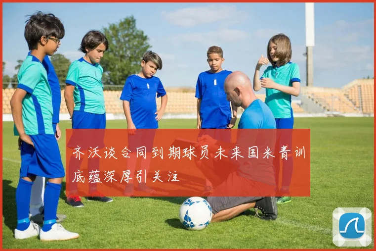 齐沃谈合同到期球员未来国米青训底蕴深厚引关注