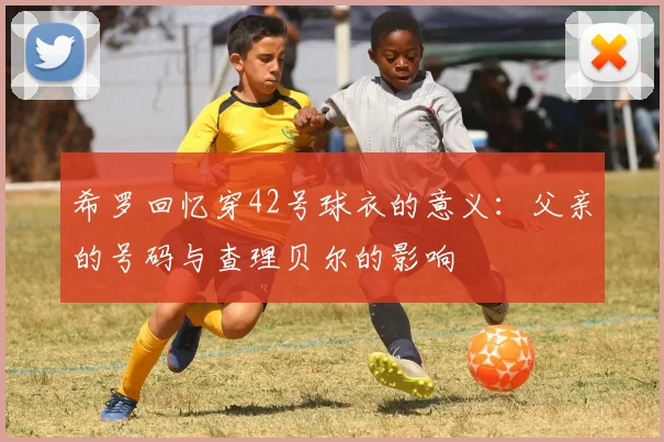 希罗回忆穿42号球衣的意义：父亲的号码与查理贝尔的影响