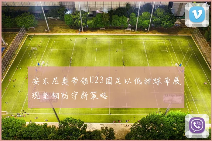 安东尼奥带领U23国足以低控球率展现坚韧防守新策略