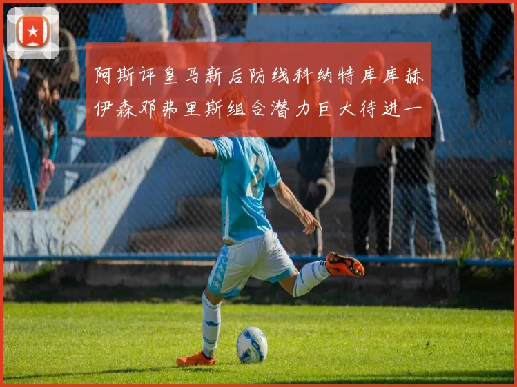 阿斯评皇马新后防线科纳特库库赫伊森邓弗里斯组合潜力巨大待进一步提升
