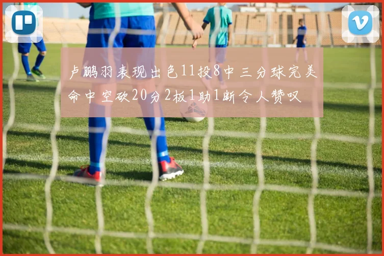 卢鹏羽表现出色11投8中三分球完美命中空砍20分2板1助1断令人赞叹
