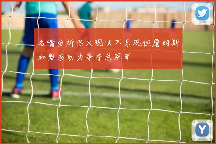 名嘴分析热火现状不乐观但詹姆斯加盟或助力争夺总冠军