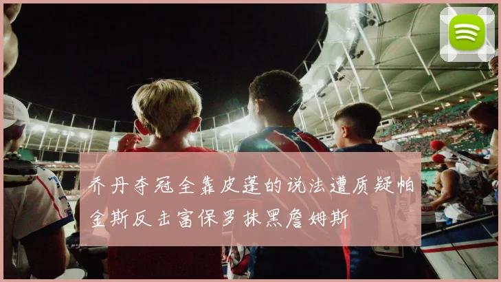 乔丹夺冠全靠皮蓬的说法遭质疑帕金斯反击富保罗抹黑詹姆斯